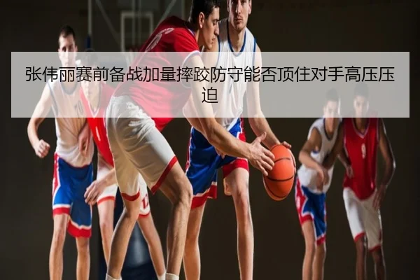 张伟丽赛前备战加量摔跤防守能否顶住对手高压压迫