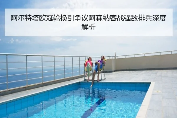 阿尔特塔欧冠轮换引争议阿森纳客战强敌排兵深度解析