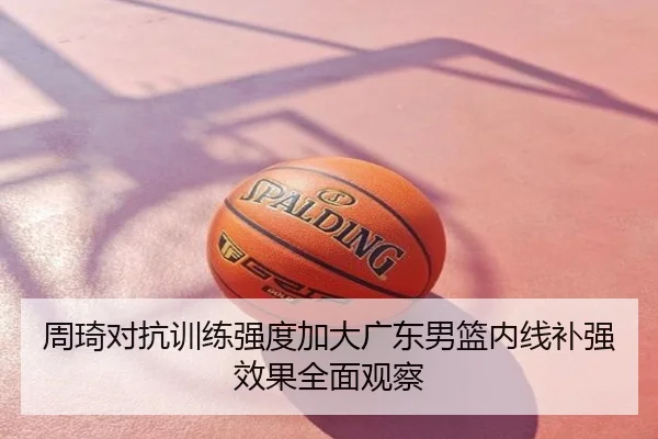 周琦对抗训练强度加大广东男篮内线补强效果全面观察