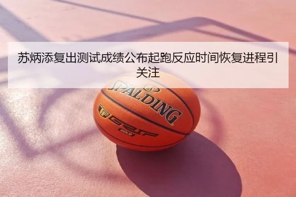 苏炳添复出测试成绩公布起跑反应时间恢复进程引关注