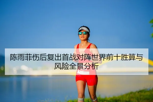 陈雨菲伤后复出首战对阵世界前十胜算与风险全景分析