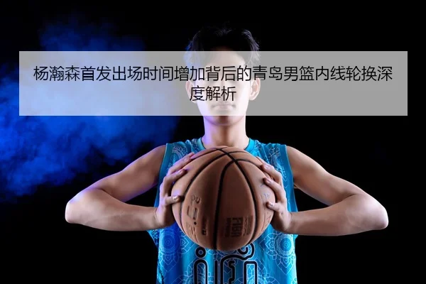 杨瀚森首发出场时间增加背后的青岛男篮内线轮换深度解析